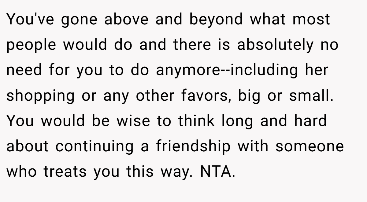 You've gone above and beyond what most people would do and there is absolutely no need for you to do anymore--including her shopping or any other favors, big or small. You would be wise to think long and hard about continuing a friendship with someone who treats you this way. NTA.