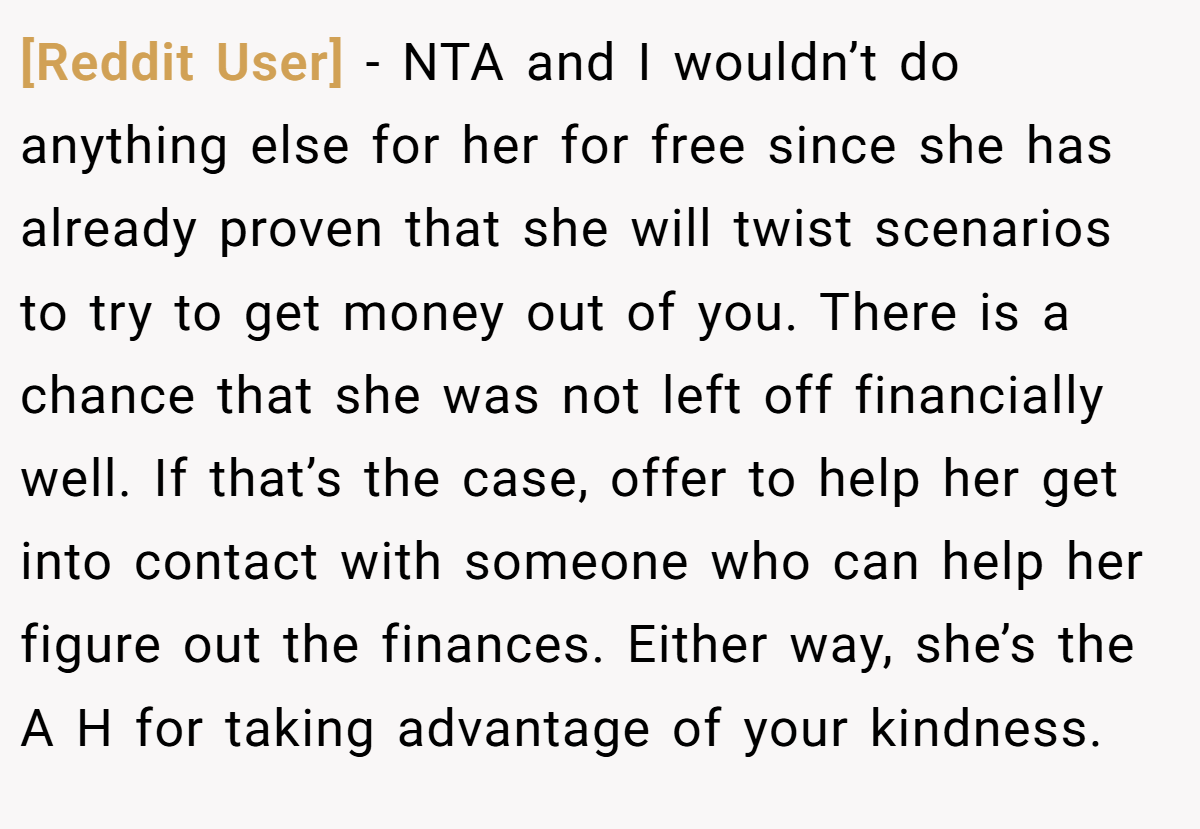[Reddit User] - NTA and I wouldn’t do anything else for her for free since she has already proven that she will twist scenarios to try to get money out of you. There is a chance that she was not left off financially well. If that’s the case, offer to help her get into contact with someone who can help her figure out the finances. Either way, she’s the A H for taking advantage of your kindness.