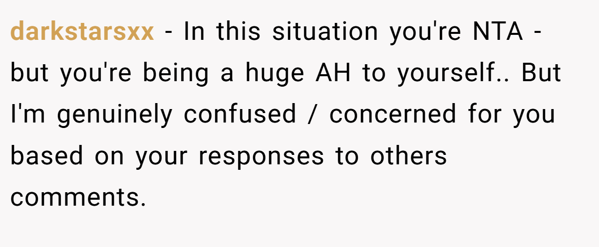 darkstarsxx - In this situation you're NTA - but you're being a huge AH to yourself.. But I'm genuinely confused / concerned for you based on your responses to others comments.