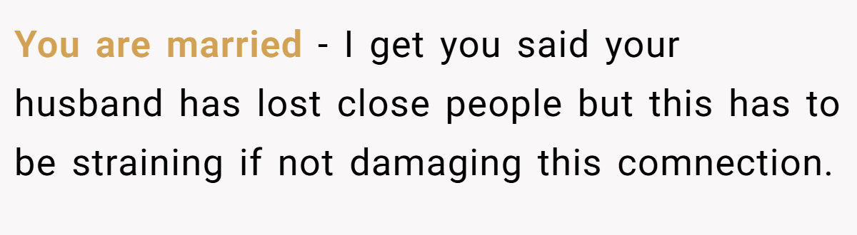 You are married - I get you said your husband has lost close people but this has to be straining if not damaging this comnection.