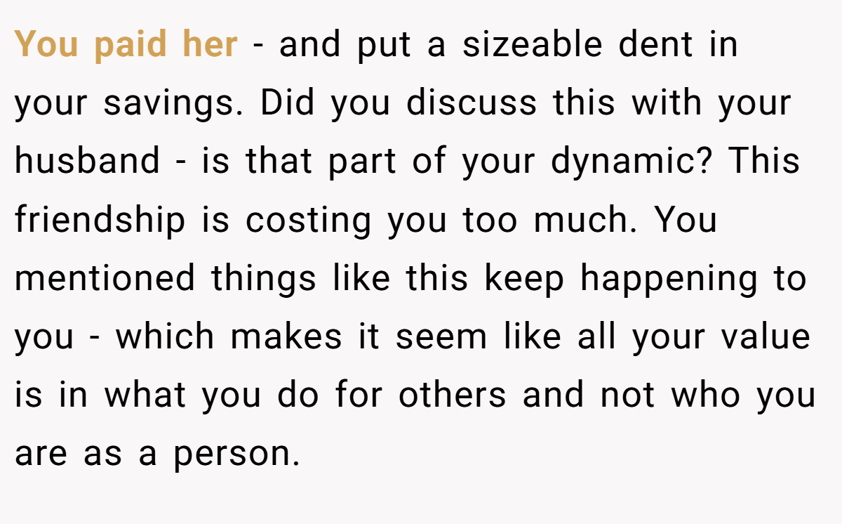You paid her - and put a sizeable dent in your savings. Did you discuss this with your husband - is that part of your dynamic? This friendship is costing you too much. You mentioned things like this keep happening to you - which makes it seem like all your value is in what you do for others and not who you are as a person.