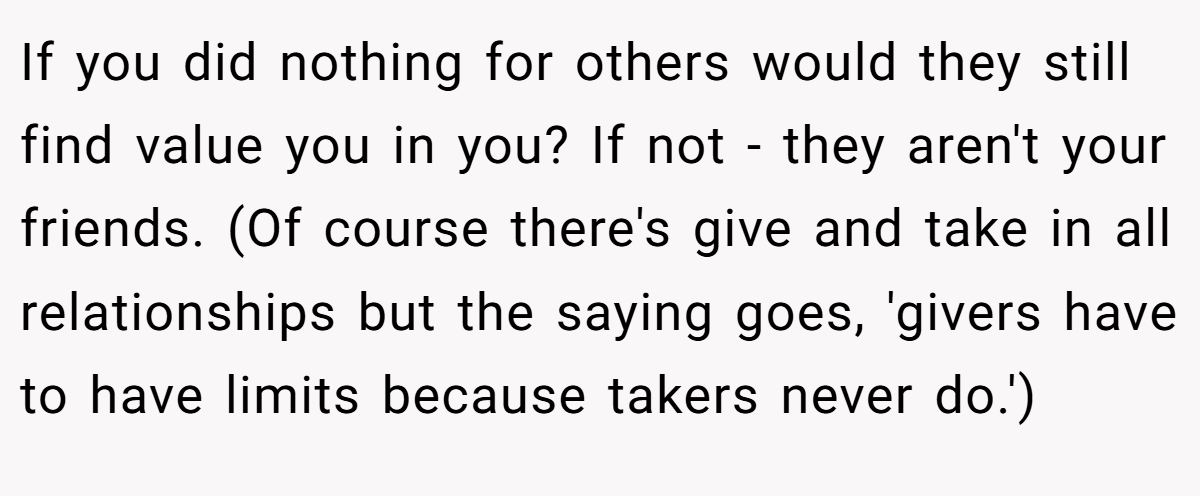 If you did nothing for others would they still find value you in you? If not - they aren't your friends. (Of course there's give and take in all relationships but the saying goes, 'givers have to have limits because takers never do.')