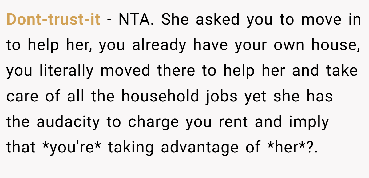 Dont-trust-it - NTA. She asked you to move in to help her, you already have your own house, you literally moved there to help her and take care of all the household jobs yet she has the audacity to charge you rent and imply that *you're* taking advantage of *her*?.