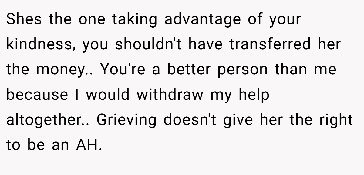 Shes the one taking advantage of your kindness, you shouldn't have transferred her the money.. You're a better person than me because I would withdraw my help altogether.. Grieving doesn't give her the right to be an AH.