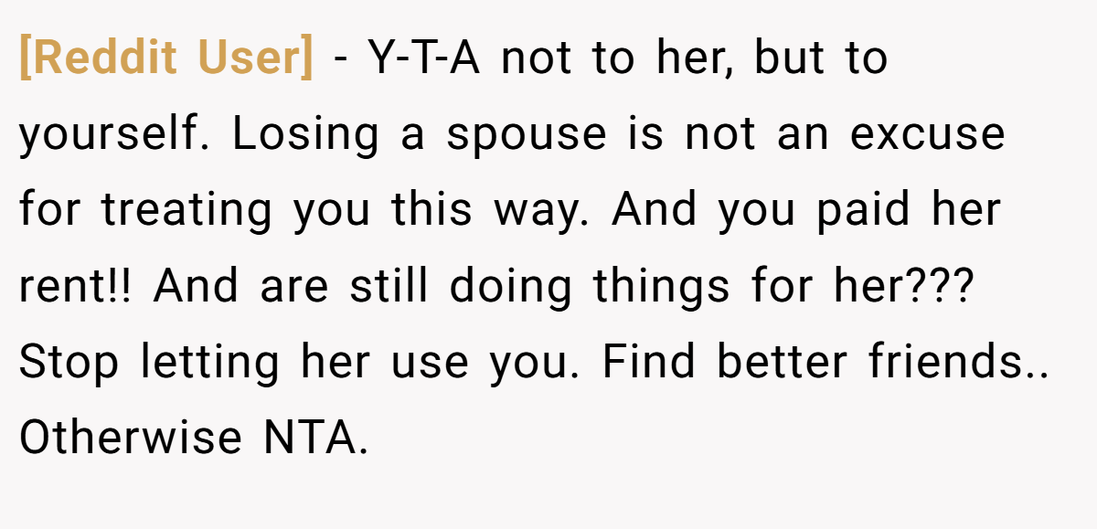 [Reddit User] - Y-T-A not to her, but to yourself. Losing a spouse is not an excuse for treating you this way. And you paid her rent!! And are still doing things for her??? Stop letting her use you. Find better friends.. Otherwise NTA.
