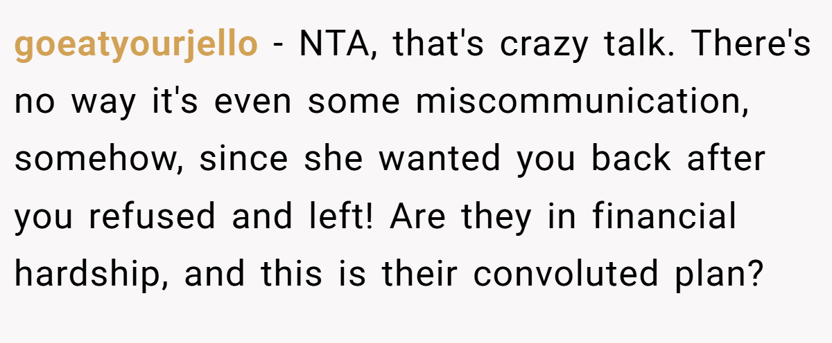 goeatyourjello - NTA, that's crazy talk. There's no way it's even some miscommunication, somehow, since she wanted you back after you refused and left! Are they in financial hardship, and this is their convoluted plan?
