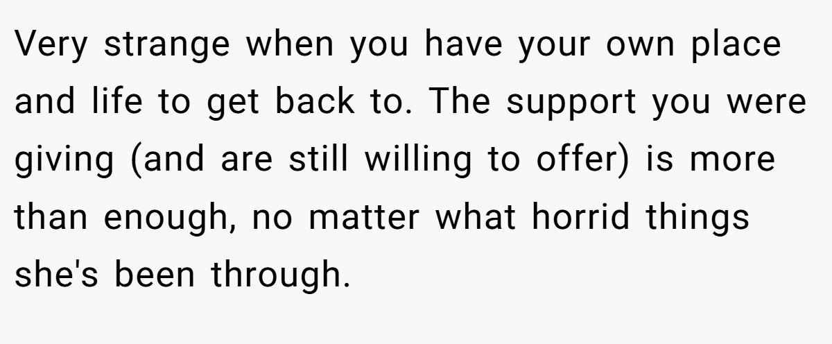 Very strange when you have your own place and life to get back to. The support you were giving (and are still willing to offer) is more than enough, no matter what horrid things she's been through.