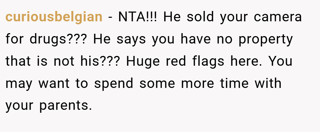curiousbelgian − NTA!!! He sold your camera for drugs??? He says you have no property that is not his??? Huge red flags here. You may want to spend some more time with your parents.