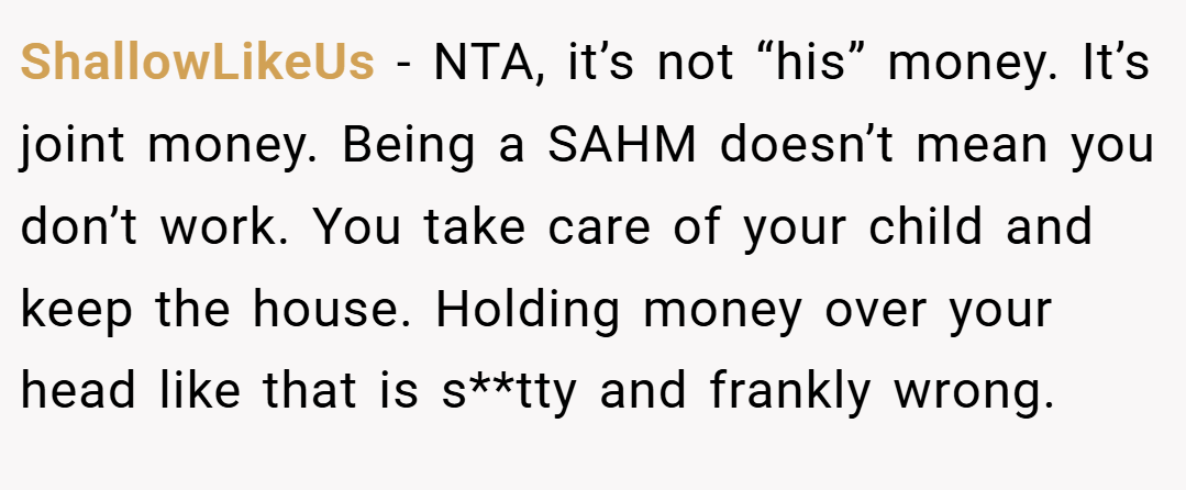 ShallowLikeUs − NTA, it’s not “his” money. It’s joint money. Being a SAHM doesn’t mean you don’t work. You take care of your child and keep the house. Holding money over your head like that is s**tty and frankly wrong.