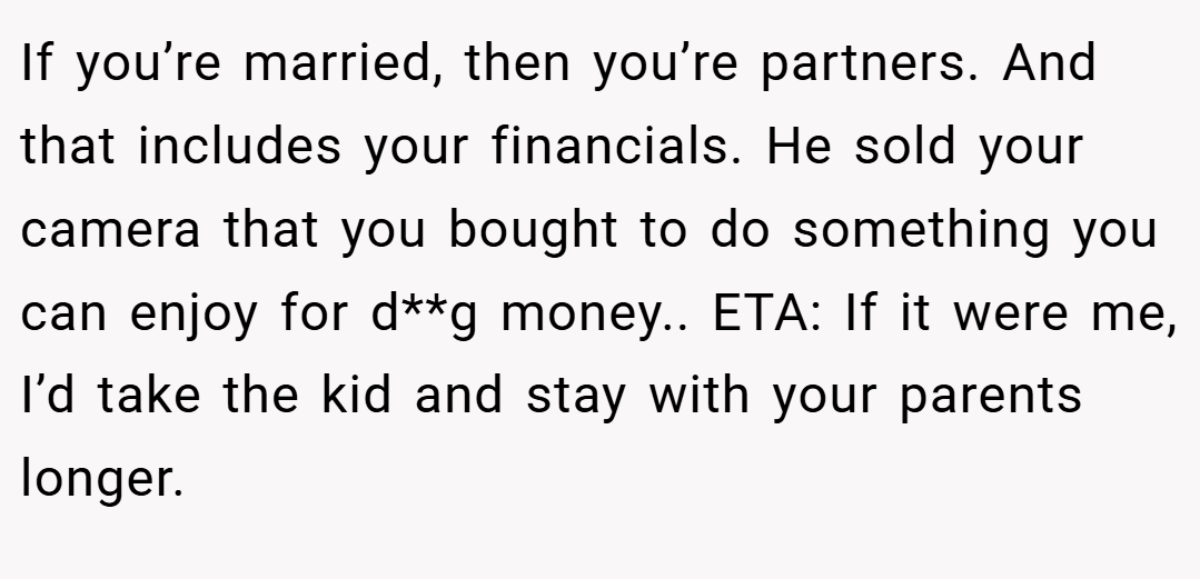 If you’re married, then you’re partners. And that includes your financials. He sold your camera that you bought to do something you can enjoy for d**g money.. ETA: If it were me, I’d take the kid and stay with your parents longer.