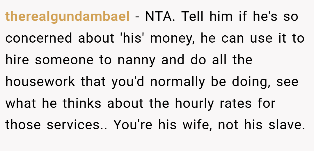 therealgundambael − NTA. Tell him if he's so concerned about 'his' money, he can use it to hire someone to nanny and do all the housework that you'd normally be doing, see what he thinks about the hourly rates for those services.. You're his wife, not his slave.