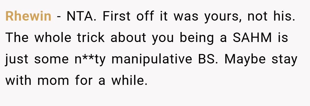 Rhewin − NTA. First off it was yours, not his. The whole trick about you being a SAHM is just some n**ty manipulative BS. Maybe stay with mom for a while.
