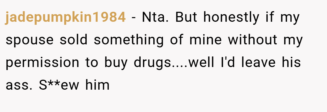 jadepumpkin1984 − Nta. But honestly if my spouse sold something of mine without my permission to buy drugs....well I'd leave his ass. S**ew him