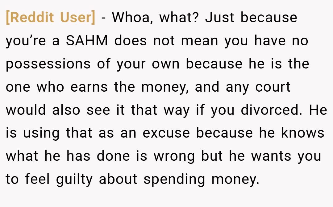 [Reddit User] − Whoa, what? Just because you’re a SAHM does not mean you have no possessions of your own because he is the one who earns the money, and any court would also see it that way if you divorced. He is using that as an excuse because he knows what he has done is wrong but he wants you to feel guilty about spending money.