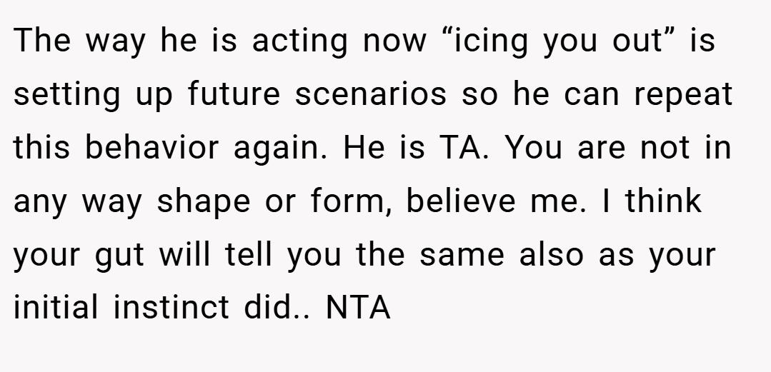 The way he is acting now “icing you out” is setting up future scenarios so he can repeat this behavior again. He is TA. You are not in any way shape or form, believe me. I think your gut will tell you the same also as your initial instinct did.. NTA