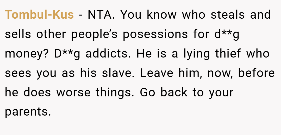 Tombul-Kus − NTA. You know who steals and sells other people’s posessions for d**g money? D**g addicts. He is a lying thief who sees you as his slave. Leave him, now, before he does worse things. Go back to your parents.