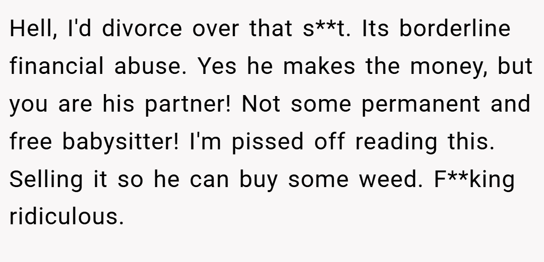 Hell, I'd divorce over that s**t. Its borderline financial abuse. Yes he makes the money, but you are his partner! Not some permanent and free babysitter! I'm pissed off reading this. Selling it so he can buy some weed. F**king ridiculous.