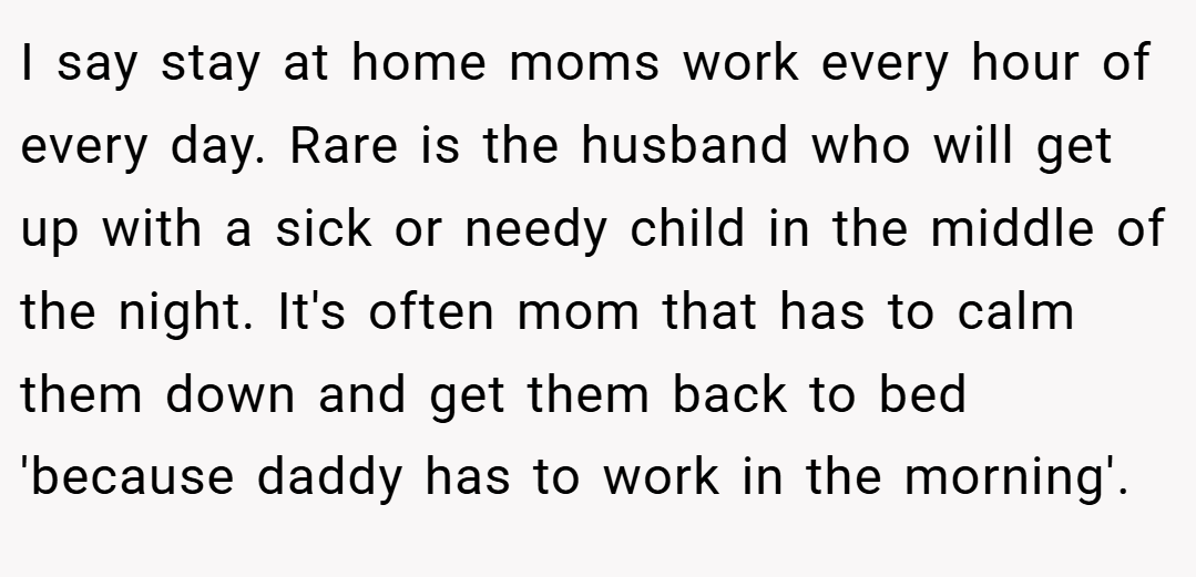 I say stay at home moms work every hour of every day. Rare is the husband who will get up with a sick or needy child in the middle of the night. It's often mom that has to calm them down and get them back to bed 'because daddy has to work in the morning'.