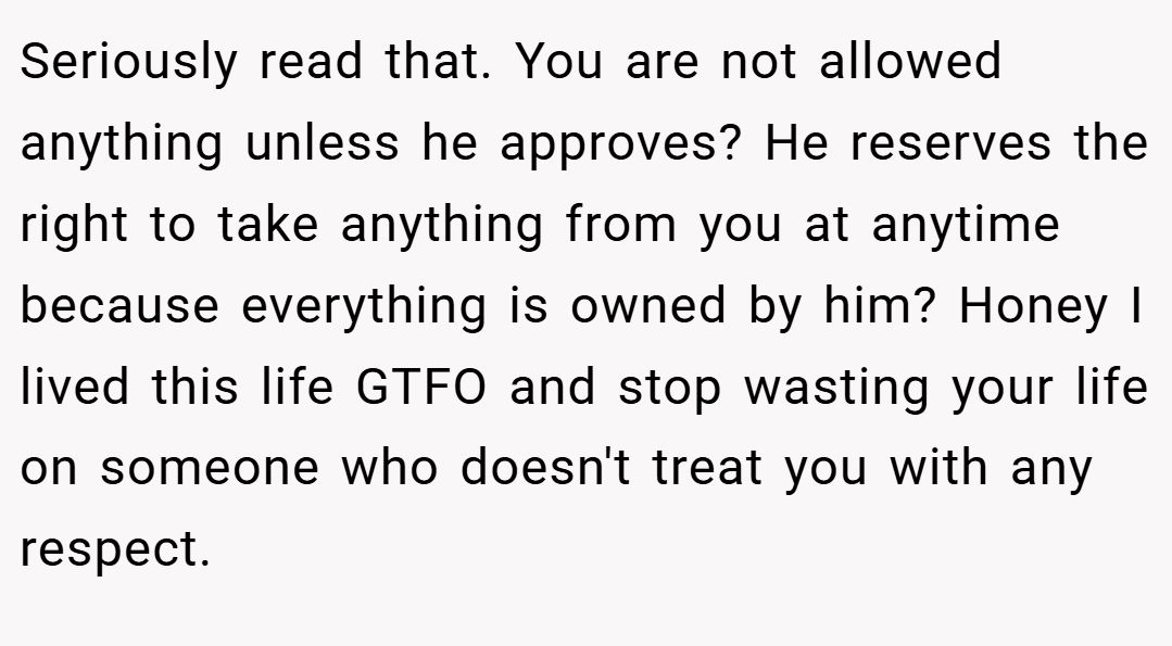 Seriously read that. You are not allowed anything unless he approves? He reserves the right to take anything from you at anytime because everything is owned by him? Honey I lived this life GTFO and stop wasting your life on someone who doesn't treat you with any respect.