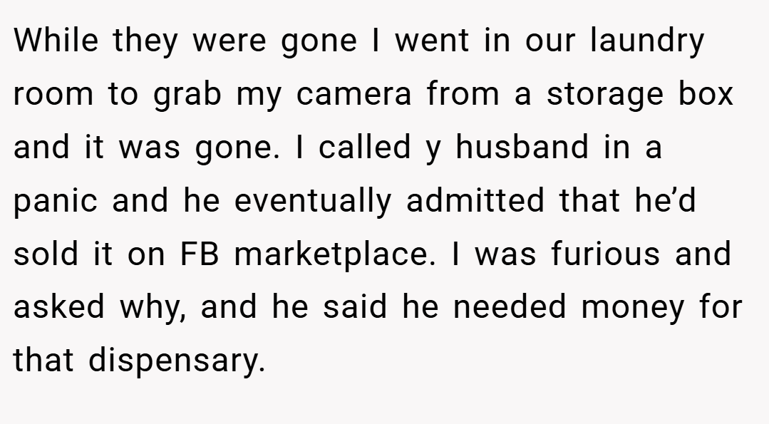 While they were gone I went in our laundry room to grab my camera from a storage box and it was gone. I called y husband in a panic and he eventually admitted that he’d sold it on FB marketplace. I was furious and asked why, and he said he needed money for that dispensary.