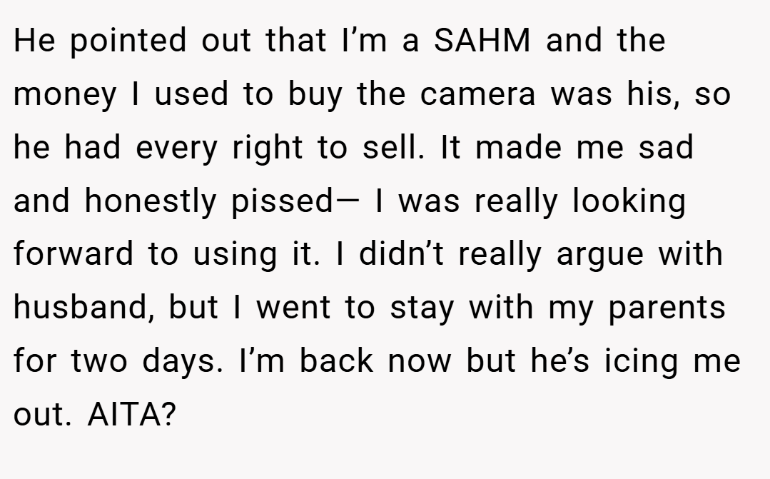 He pointed out that I’m a SAHM and the money I used to buy the camera was his, so he had every right to sell. It made me sad and honestly pissed— I was really looking forward to using it. I didn’t really argue with husband, but I went to stay with my parents for two days. I’m back now but he’s icing me out. AITA?