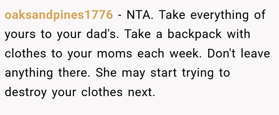 oaksandpines1776 − NTA. Take everything of yours to your dad's. Take a backpack with clothes to your moms each week. Don't leave anything there. She may start trying to destroy your clothes next.