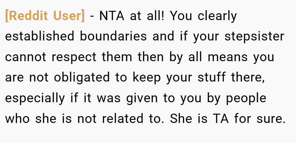 [Reddit User] − NTA at all! You clearly established boundaries and if your stepsister cannot respect them then by all means you are not obligated to keep your stuff there, especially if it was given to you by people who she is not related to. She is TA for sure.