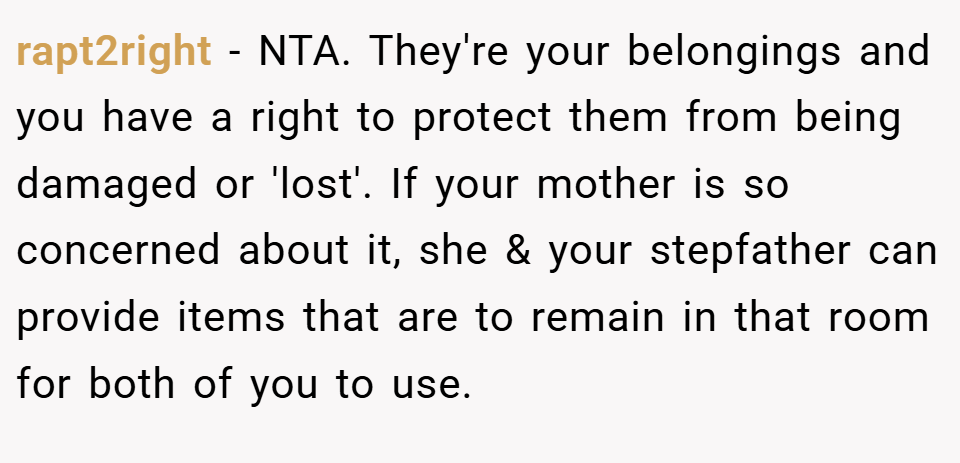 rapt2right − NTA. They're your belongings and you have a right to protect them from being damaged or 'lost'. If your mother is so concerned about it, she & your stepfather can provide items that are to remain in that room for both of you to use.