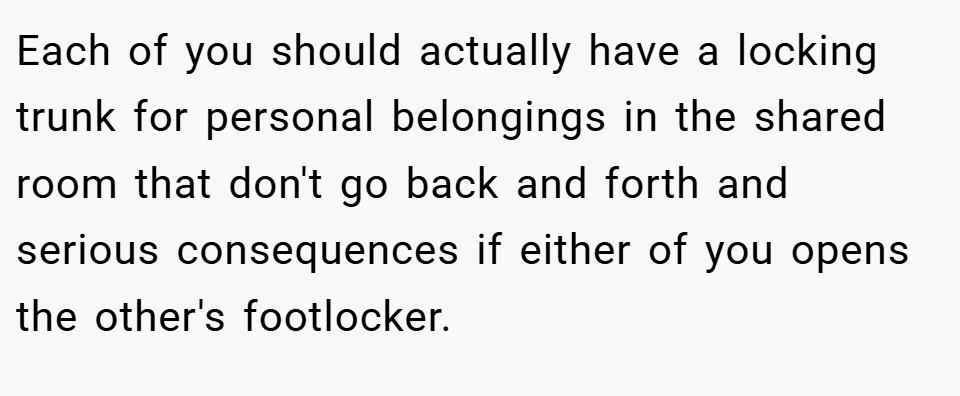 Each of you should actually have a locking trunk for personal belongings in the shared room that don't go back and forth and serious consequences if either of you opens the other's footlocker.