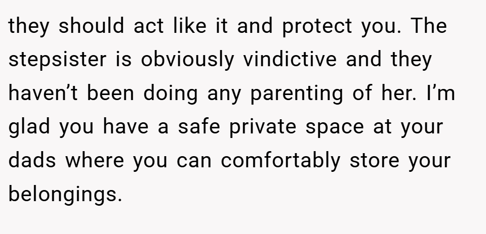 they should act like it and protect you. The stepsister is obviously vindictive and they haven’t been doing any parenting of her. I’m glad you have a safe private space at your dads where you can comfortably store your belongings.