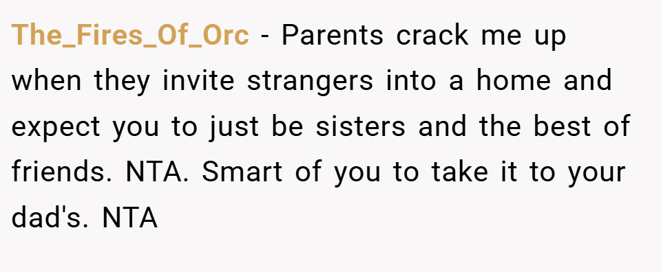 The_Fires_Of_Orc − Parents crack me up when they invite strangers into a home and expect you to just be sisters and the best of friends. NTA. Smart of you to take it to your dad's. NTA