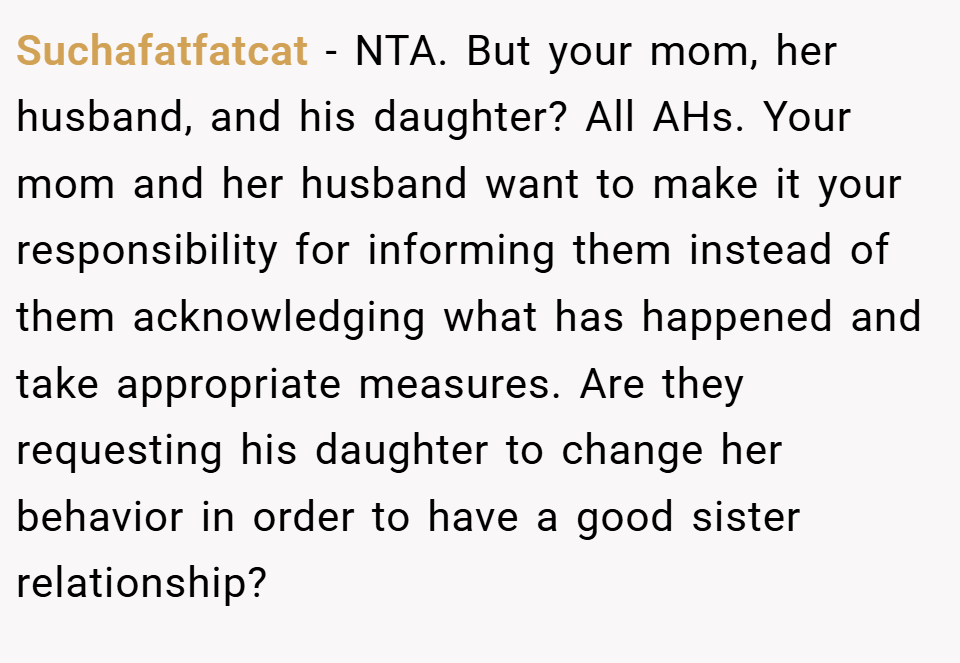 Suchafatfatcat − NTA. But your mom, her husband, and his daughter? All AHs. Your mom and her husband want to make it your responsibility for informing them instead of them acknowledging what has happened and take appropriate measures. Are they requesting his daughter to change her behavior in order to have a good sister relationship?