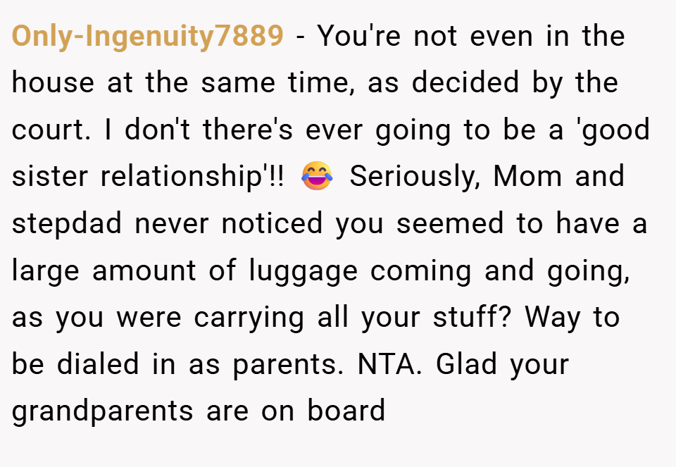 Only-Ingenuity7889 − You're not even in the house at the same time, as decided by the court. I don't there's ever going to be a 'good sister relationship'!! 😂 Seriously, Mom and stepdad never noticed you seemed to have a large amount of luggage coming and going, as you were carrying all your stuff? Way to be dialed in as parents. NTA. Glad your grandparents are on board