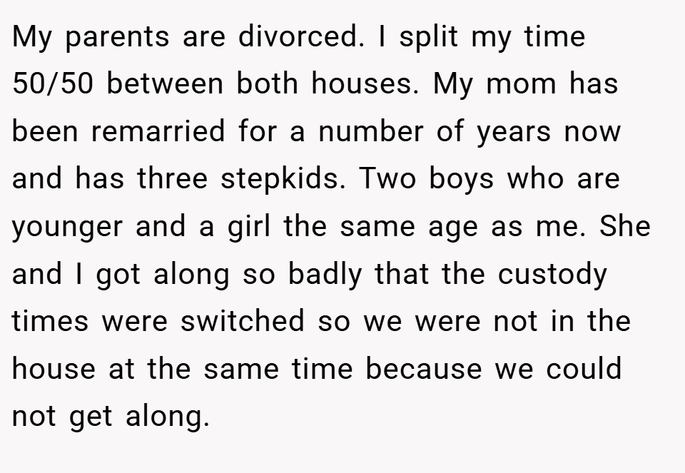 My parents are divorced. I split my time 50/50 between both houses. My mom has been remarried for a number of years now and has three stepkids. Two boys who are younger and a girl the same age as me. She and I got along so badly that the custody times were switched so we were not in the house at the same time because we could not get along.