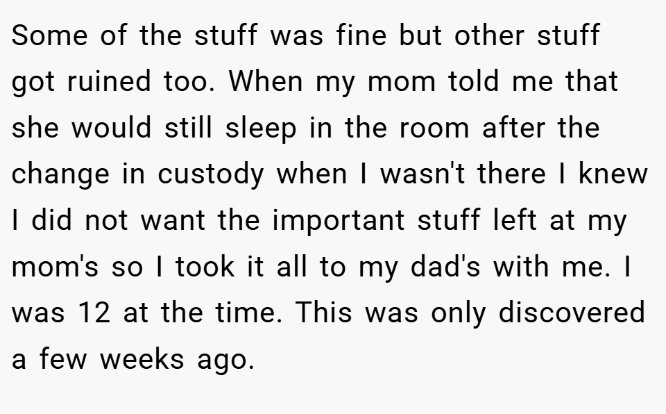 Some of the stuff was fine but other stuff got ruined too. When my mom told me that she would still sleep in the room after the change in custody when I wasn't there I knew I did not want the important stuff left at my mom's so I took it all to my dad's with me. I was 12 at the time. This was only discovered a few weeks ago.