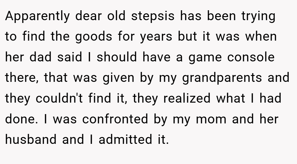 Apparently dear old stepsis has been trying to find the goods for years but it was when her dad said I should have a game console there, that was given by my grandparents and they couldn't find it, they realized what I had done. I was confronted by my mom and her husband and I admitted it.