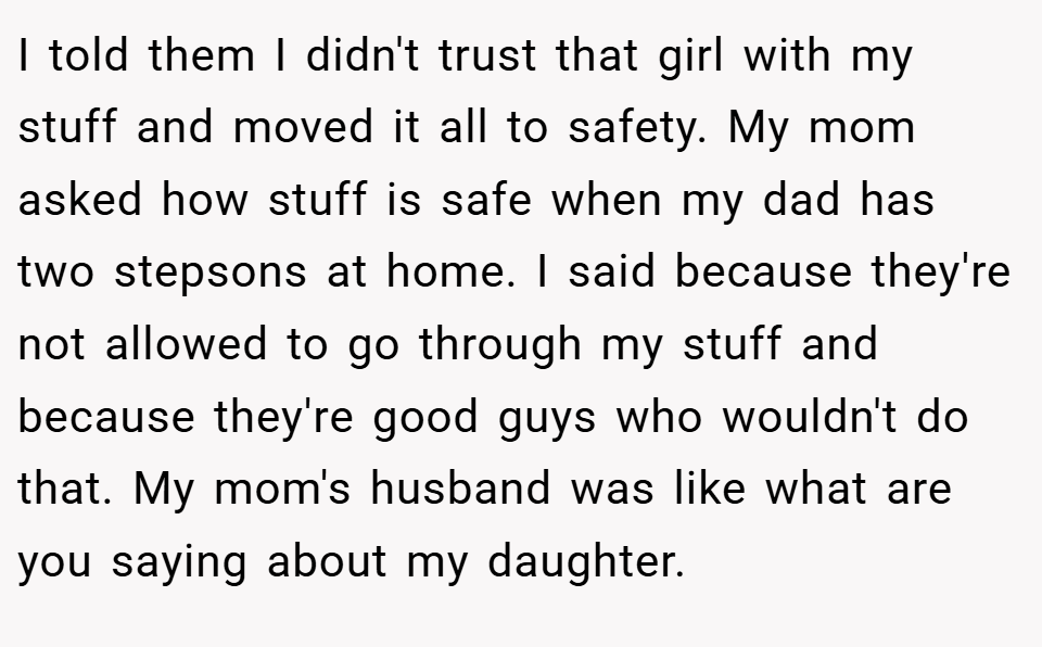 I told them I didn't trust that girl with my stuff and moved it all to safety. My mom asked how stuff is safe when my dad has two stepsons at home. I said because they're not allowed to go through my stuff and because they're good guys who wouldn't do that. My mom's husband was like what are you saying about my daughter.
