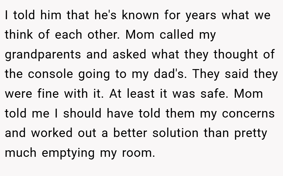 I told him that he's known for years what we think of each other. Mom called my grandparents and asked what they thought of the console going to my dad's. They said they were fine with it. At least it was safe. Mom told me I should have told them my concerns and worked out a better solution than pretty much emptying my room.
