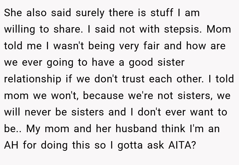 She also said surely there is stuff I am willing to share. I said not with stepsis. Mom told me I wasn't being very fair and how are we ever going to have a good sister relationship if we don't trust each other. I told mom we won't, because we're not sisters, we will never be sisters and I don't ever want to be.. My mom and her husband think I'm an AH for doing this so I gotta ask AITA?