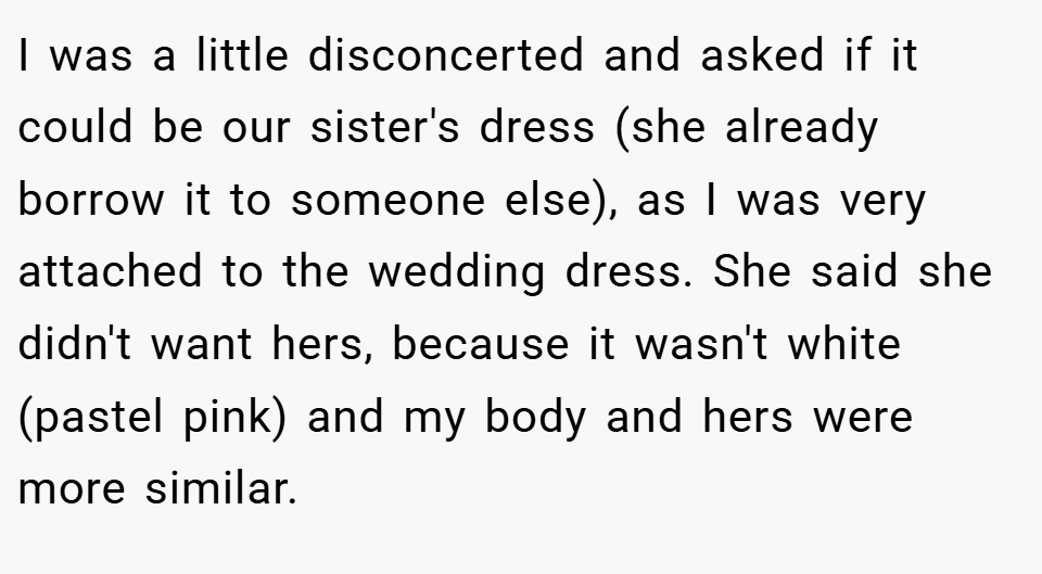 I was a little disconcerted and asked if it could be our sister's dress (she already borrow it to someone else), as I was very attached to the wedding dress. She said she didn't want hers, because it wasn't white (pastel pink) and my body and hers were more similar.