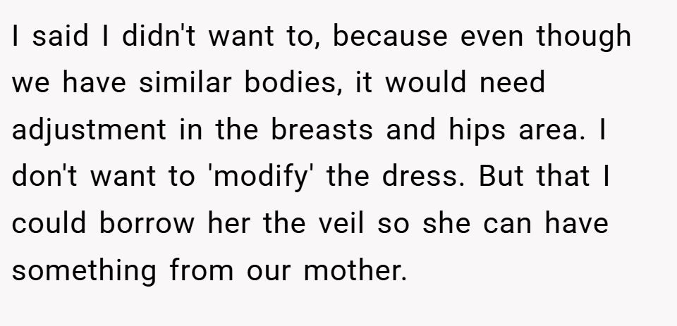 I said I didn't want to, because even though we have similar bodies, it would need adjustment in the breasts and hips area. I don't want to 'modify' the dress. But that I could borrow her the veil so she can have something from our mother.