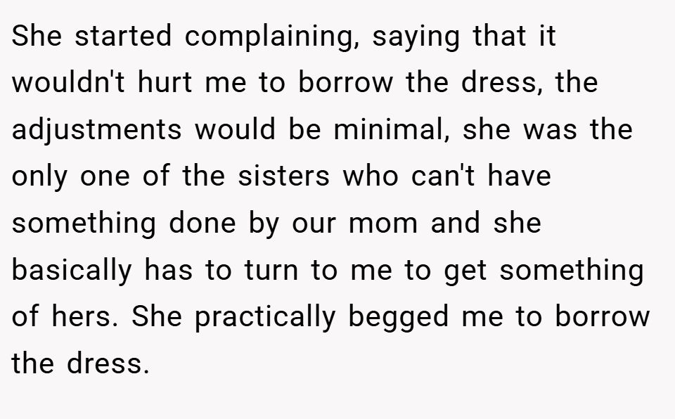 She started complaining, saying that it wouldn't hurt me to borrow the dress, the adjustments would be minimal, she was the only one of the sisters who can't have something done by our mom and she basically has to turn to me to get something of hers. She practically begged me to borrow the dress.