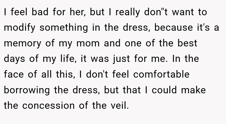 I feel bad for her, but I really don''t want to modify something in the dress, because it's a memory of my mom and one of the best days of my life, it was just for me. In the face of all this, I don't feel comfortable borrowing the dress, but that I could make the concession of the veil.