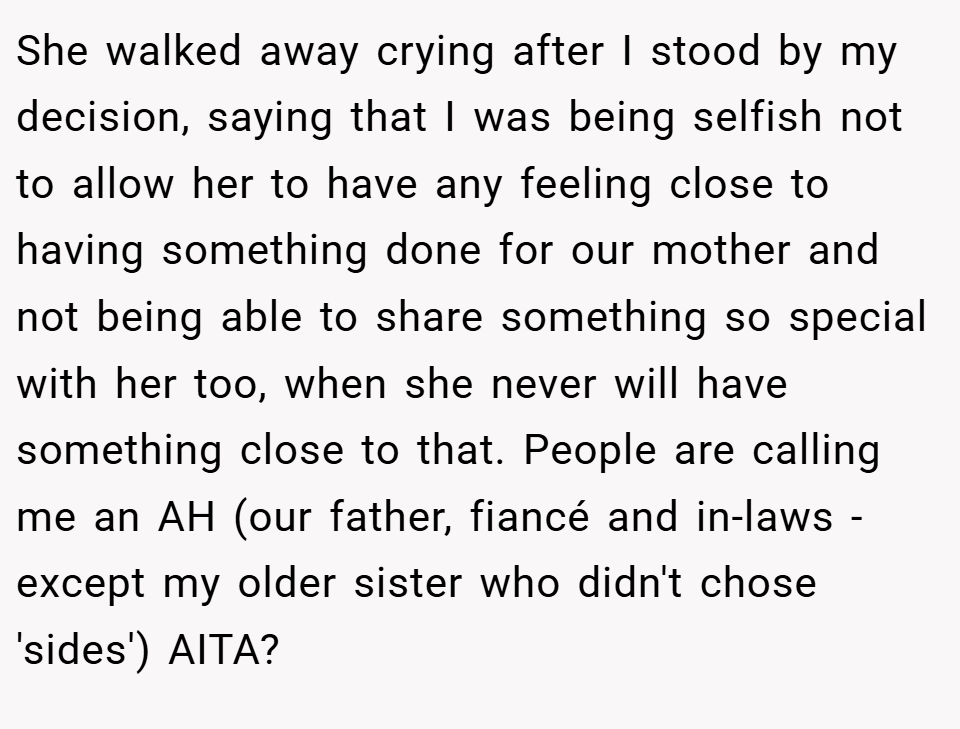 She walked away crying after I stood by my decision, saying that I was being selfish not to allow her to have any feeling close to having something done for our mother and not being able to share something so special with her too, when she never will have something close to that. People are calling me an AH (our father, fiancé and in-laws - except my older sister who didn't chose 'sides') AITA?