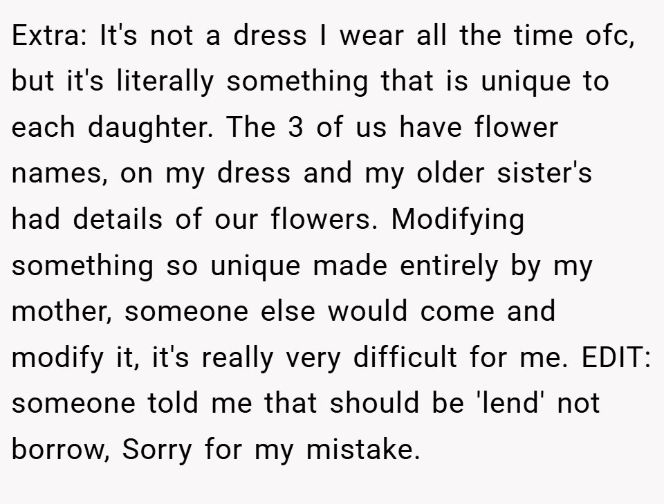 Extra: It's not a dress I wear all the time ofc, but it's literally something that is unique to each daughter. The 3 of us have flower names, on my dress and my older sister's had details of our flowers. Modifying something so unique made entirely by my mother, someone else would come and modify it, it's really very difficult for me. EDIT: someone told me that should be 'lend' not borrow, Sorry for my mistake.