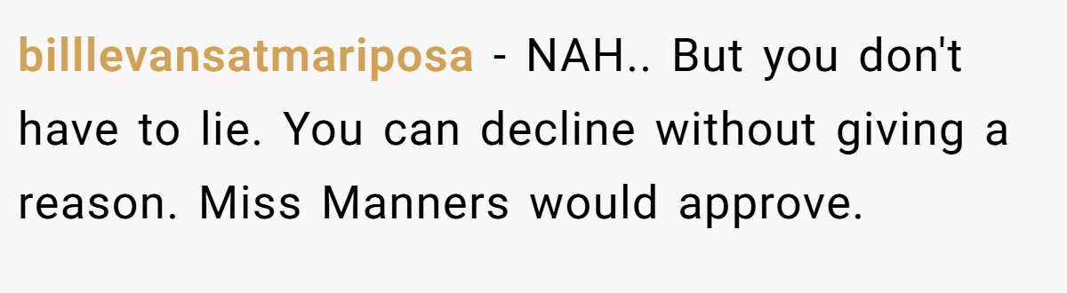 billlevansatmariposa − NAH.. But you don't have to lie. You can decline without giving a reason. Miss Manners would approve.