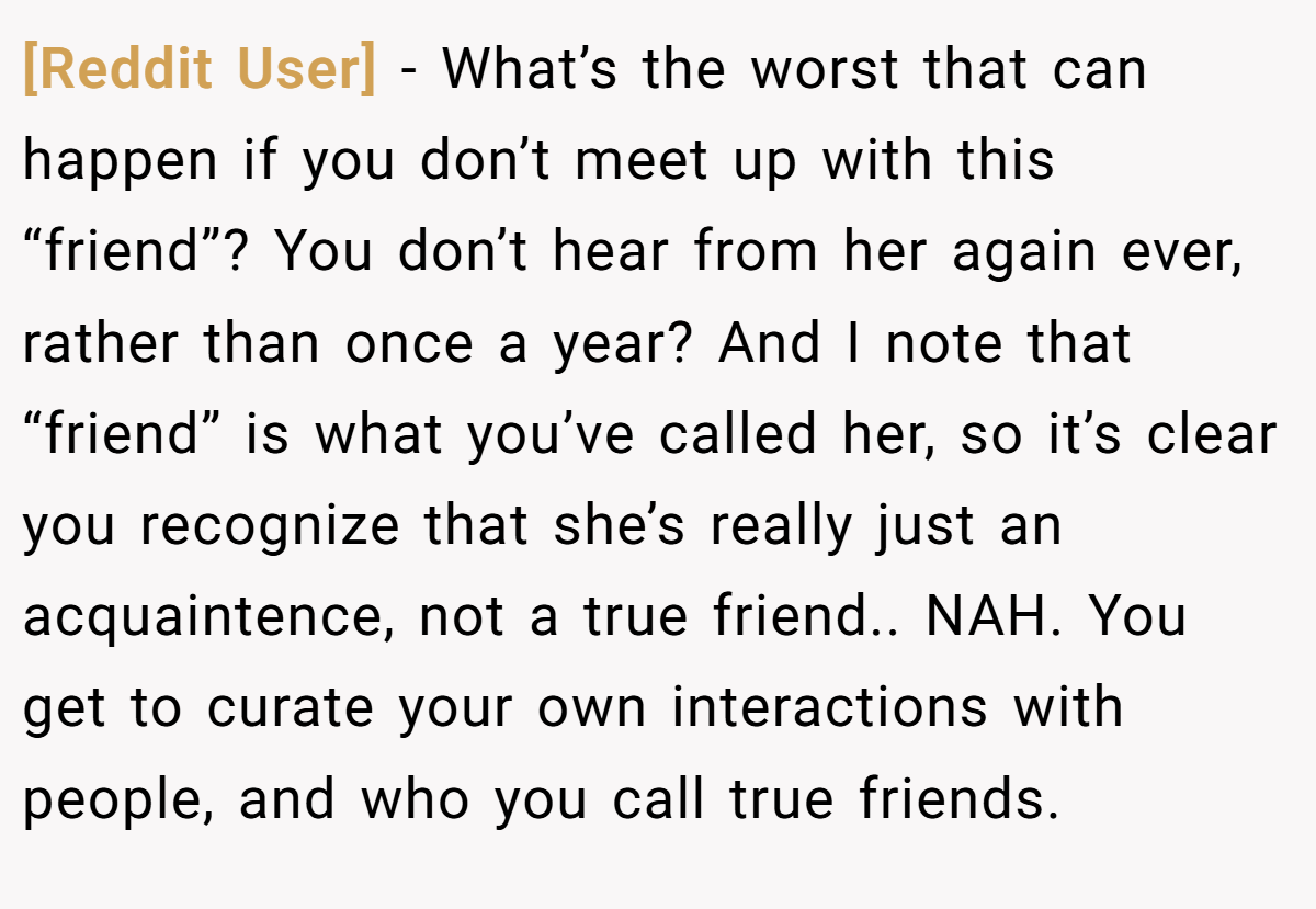 [Reddit User] − What’s the worst that can happen if you don’t meet up with this “friend”? You don’t hear from her again ever, rather than once a year? And I note that “friend” is what you’ve called her, so it’s clear you recognize that she’s really just an acquaintence, not a true friend.. NAH. You get to curate your own interactions with people, and who you call true friends.