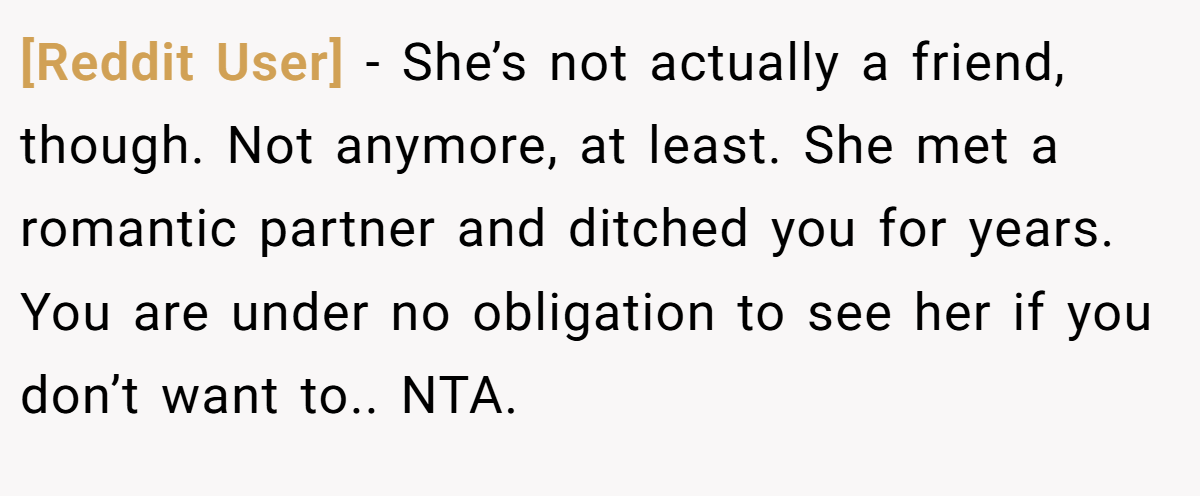 [Reddit User] − She’s not actually a friend, though. Not anymore, at least. She met a romantic partner and ditched you for years. You are under no obligation to see her if you don’t want to.. NTA.