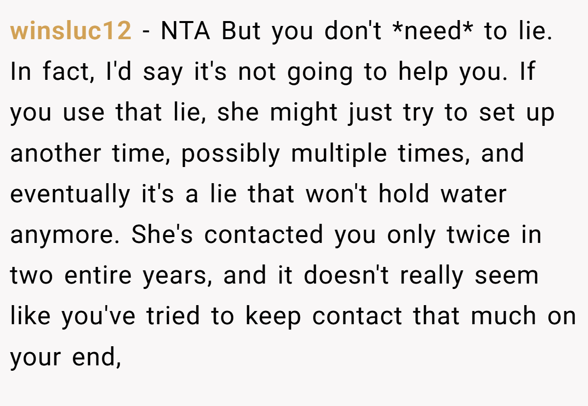 winsluc12 − NTA But you don't *need* to lie. In fact, I'd say it's not going to help you. If you use that lie, she might just try to set up another time, possibly multiple times, and eventually it's a lie that won't hold water anymore. She's contacted you only twice in two entire years, and it doesn't really seem like you've tried to keep contact that much on your end,