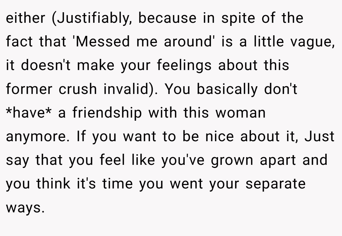 either (Justifiably, because in spite of the fact that 'Messed me around' is a little vague, it doesn't make your feelings about this former crush invalid). You basically don't *have* a friendship with this woman anymore. If you want to be nice about it, Just say that you feel like you've grown apart and you think it's time you went your separate ways.